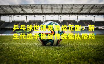 乒乓球世锦赛激战正酣:新生代选手挑战传统强队格局